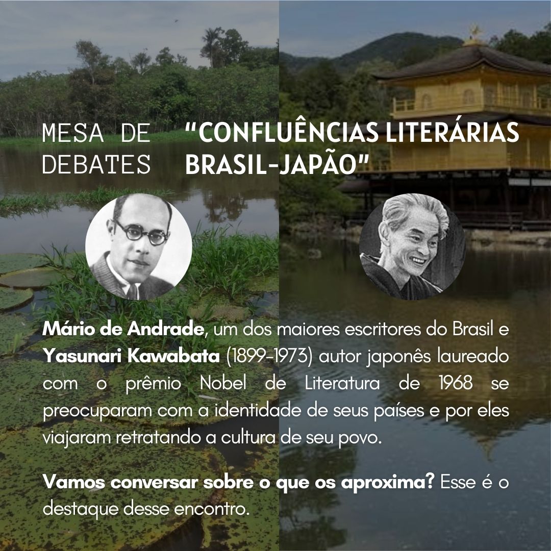 Imagem com fundo de um templo japonês e os dizeres: MESA DE DEBATES: “CONFLUÊNCIAS LITERÁRIAS BRASIL-JAPÃO”; Duas fotos: Uma do autor Mário de Andrade e a outra do autor Yasunari Kawabata; abaixo das fotos os escritos: Mario de Andrade, um dos maiores escritores do Brasil e Yasunari Kawabata (1899 - 1973) autor japonês laureado com o prêmio Nobel de Literatura de 1968 se preocuparam com a identidade de seus países e por eles viajaram retratando a cultura de seu povo. Vamos conversar sobre o que os aproxima? Esse é o destaque desse encontro